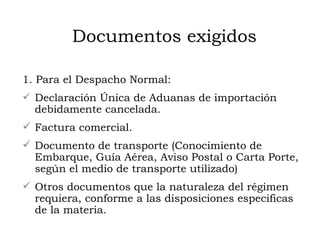 Documentos exigidos 1. Para el Despacho Normal: Declaración Única de Aduanas de importación debidamente cancelada. Factura comercial. Documento de transporte (Conocimiento de Embarque, Guía Aérea, Aviso Postal o Carta Porte, según el medio de transporte utilizado) Otros documentos que la naturaleza del régimen requiera, conforme a las disposiciones especificas de la materia.  