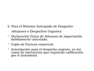 2.  Para el Sistema Anticipado de Despacho Aduanero o Despachos Urgentes: Declaración Única de Aduanas de importación debidamente cancelada. Copia de Factura comercial.  Autorización para el despacho urgente, en los casos de mercancías que requieran calificación por el intendente. 