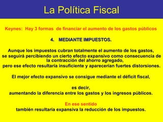 La Política Fiscal Keynes:  Hay 3 formas  de financiar el aumento de los gastos públicos  MEDIANTE IMPUESTOS.  Aunque los impuestos cubran totalmente el aumento de los gastos,  se seguirá percibiendo un cierto efecto expansivo como consecuencia de la contracción del ahorro agregado,  pero ese efecto resultaría insuficiente y aparecerían fuertes distorsiones. El mejor efecto expansivo se consigue mediante el déficit fiscal,  es decir,  aumentando la diferencia entre los gastos y los ingresos públicos.  En ese sentido  también resultaría expansiva la reducción de los impuestos.   