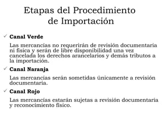 Etapas del Procedimiento  de Importación Canal Verde Las mercancías no requerirán de revisión documentaria ni física y serán de libre disponibilidad una vez cancelada los derechos arancelarios y demás tributos a la importación. Canal Naranja Las mercancías serán sometidas únicamente a revisión documentaria. Canal Rojo Las mercancías estarán sujetas a revisión documentaria y reconocimiento físico. 