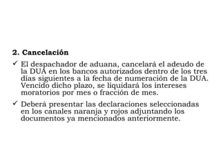 2.  Cancelación El despachador de aduana, cancelará el adeudo de la DUA en los bancos autorizados dentro de los tres días siguientes a la fecha de numeración de la DUA. Vencido dicho plazo, se liquidará los intereses moratorios por mes o fracción de mes. Deberá presentar las declaraciones seleccionadas en los canales naranja y rojos adjuntando los documentos ya mencionados anteriormente. 