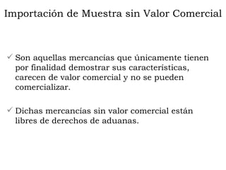 Son aquellas mercancías que únicamente tienen por finalidad demostrar sus características, carecen de valor comercial y no se pueden comercializar.  Dichas mercancías sin valor comercial están libres de derechos de aduanas. Importación de Muestra sin Valor Comercial 