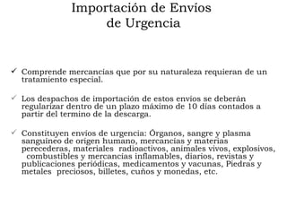 Importación de Envíos  de Urgencia Comprende mercancías que por su naturaleza requieran de un tratamiento especial. Los despachos de importación de estos envíos se deberán regularizar dentro de un plazo máximo de 10 días contados a partir del termino de la descarga. Constituyen envíos de urgencia: Órganos, sangre y plasma sanguíneo de origen humano, mercancías y materias perecederas, m ateriales  radioactivos, animales vivos, e xplosivos,  combustibles y mercancías i nflamables, diarios, revistas y publicaciones periódicas, medicamentos y vacunas, Piedras y metales  preciosos, billetes, cuños y monedas, etc. 