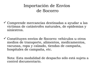 Importación de Envíos  de Socorro Comprende mercancías destinadas a ayudar a las victimas de catástrofes naturales, de epidemias y siniestros. Constituyen envíos de Socorro: vehículos u otros medios de transporte, alimentos, medicamentos, vacunas, ropa y calzado, tiendas de campaña, hospitales de campaña, etc. Nota:  Esta modalidad de despacho sólo está sujeta a control documentario. 