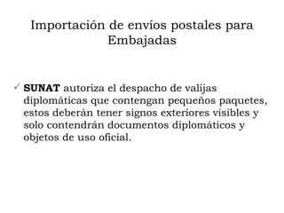 Importación de envíos postales para Embajadas SUNAT  autoriza el despacho de valijas diplomáticas que contengan pequeños paquetes, estos deberán tener signos exteriores visibles y solo contendrán documentos diplomáticos y objetos de uso oficial. 