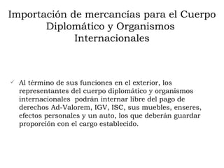 Importación de mercancías para el Cuerpo Diplomático y Organismos  Internacionales Al término de sus funciones en el exterior, los representantes del cuerpo diplomático y organismos internacionales  podrán internar libre del pago de derechos Ad-Valorem, IGV, ISC, sus muebles, enseres, efectos personales y un auto, los que deberán guardar proporción con el cargo establecido.   