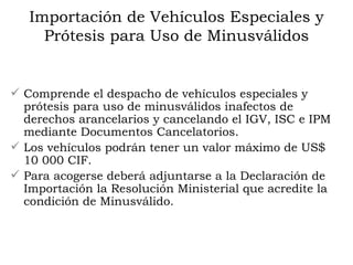Importación de Vehículos Especiales y Prótesis para Uso de Minusválidos Comprende el despacho de vehículos especiales y prótesis para uso de minusválidos inafectos de derechos arancelarios y cancelando el IGV, ISC e IPM mediante Documentos Cancelatorios.  Los vehículos podrán tener un valor máximo de US$ 10 000 CIF.  Para acogerse deberá adjuntarse a la Declaración de Importación la Resolución Ministerial que acredite la condición de Minusválido.  