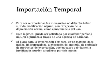 Importación Temporal Para ser reexportadas las mercancías no deberán haber sufrido modificación alguna, con excepción de la depreciación normal como consecuencia del uso. Este régimen, puede ser solicitado por cualquier persona natural o jurídica a través de una agencia de aduanas. El plazo para la Importación Temporal es de máximo doce meses, improrrogables, a excepción del material de embalaje de productos de exportación, que en casos debidamente justificados pueden ampliarse por seis meses. 