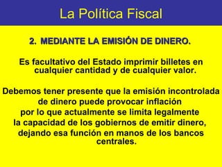 La Política Fiscal 2. MEDIANTE  LA EMISIÓN DE DINERO.   Es facultativo del Estado imprimir billetes en cualquier cantidad y de cualquier valor.  Debemos tener presente que la emisión incontrolada  de dinero puede provocar inflación  por lo que actualmente se limita legalmente  la capacidad de los gobiernos de emitir dinero,  dejando esa función en manos de los bancos centrales. 