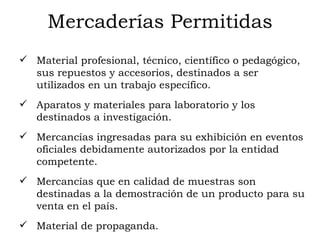 Mercaderías Permitidas Material profesional, técnico, científico o pedagógico, sus repuestos y accesorios, destinados a ser utilizados en un trabajo específico.  Aparatos y materiales para laboratorio y los destinados a investigación.  Mercancías ingresadas para su exhibición en eventos oficiales debidamente autorizados por la entidad competente.  Mercancías que en calidad de muestras son destinadas a la demostración de un producto para su venta en el país.  Material de propaganda.  