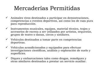 Mercaderías Permitidas Animales vivos destinados a participar en demostraciones, competencias o eventos deportivos, así como los de raza pura para reproducción.  Instrumentos musicales, equipos, material técnico, trajes y accesorios de escena a ser utilizados por artistas, orquestas, grupos de teatro o danza, circos y similares.  Vehículos destinados a tomar parte en competencias deportivas.  Vehículos acondicionados y equipados para efectuar investigaciones científicas, análisis y exploración de suelo y superficies.  Diques y embarcaciones tales como dragas, remolques y otras similares destinadas a prestar un servicio auxiliar.  