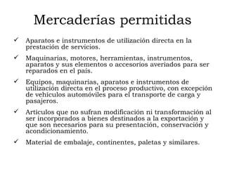 Mercaderías permitidas Aparatos e instrumentos de utilización directa en la prestación de servicios.  Maquinarias, motores, herramientas, instrumentos, aparatos y sus elementos o accesorios averiados para ser reparados en el país.  Equipos, maquinarias, aparatos e instrumentos de utilización directa en el proceso productivo, con excepción de vehículos automóviles para el transporte de carga y pasajeros.  Artículos que no sufran modificación ni transformación al ser incorporados a bienes destinados a la exportación y que son necesarios para su presentación, conservación y acondicionamiento.  Material de embalaje, continentes, paletas y similares. 