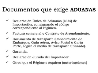 Documentos que exige  ADUANAS Declaración Única de Aduanas (DUA) de Importación, consignando el código correspondiente al régimen. Factura comercial o Contrato de Arrendamiento. Documento de transporte (Conocimiento de Embarque, Guía Aérea, Aviso Postal o Carta Porte, según el medio de transporte utilizado). Garantía. Declaración Jurada del Importador. Otros que el Régimen requiera (autorizaciones) 