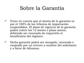 Sobre la Garantía Tener en cuenta que el monto de la garantía es por el 100% de los tributos de importación suspendidos. El plazo de vigencia de la garantía podrá cubrir los 12 meses o plazo menor, debiendo ser renovada de requerirlo el beneficiario del régimen. Dicha garantía podrá ser otorgada, renovada o canjeada por un tercero a nombre del solicitante y a favor de Aduanas. 