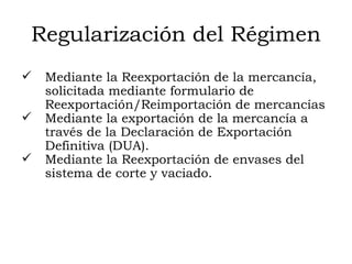 Regularización del Régimen Mediante la Reexportación de la mercancía, solicitada mediante formulario de Reexportación/Reimportación de mercancías  Mediante la exportación de la mercancía a través de la Declaración de Exportación Definitiva (DUA). Mediante la Reexportación de envases del sistema de corte y vaciado. 