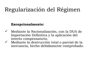 Regularización del Régimen Excepcionalmente: Mediante la Nacionalización, con la DUA de Importación Definitiva y la aplicación del interés compensatorio. Mediante la destrucción total o parcial de la mercancía, hecho debidamente comprobado. 