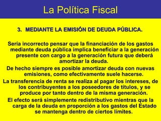 La Política Fiscal 3. MEDIANTE  LA  EMISIÓN DE DEUDA PÚBLICA.   Sería incorrecto pensar que la financiación de los gastos mediante deuda pública implica beneficiar a la generación presente con cargo a la generación futura que deberá amortizar la deuda.  De hecho siempre es posible amortizar deuda con nuevas emisiones, como efectivamente suele hacerse.  La transferencia de renta se realiza al pagar los intereses, de los contribuyentes a los poseedores de títulos, y se produce por tanto dentro de la misma generación.  El efecto será simplemente redistributivo mientras que la carga de la deuda en proporción a los gastos del Estado se mantenga dentro de ciertos límites.   