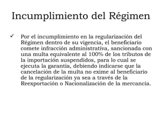 Incumplimiento del Régimen Por el incumplimiento en la regularización del Régimen dentro de su vigencia, el beneficiario  comete infracción administrativa, sancionada con una multa equivalente al 100% de los tributos de la importación suspendidos, para lo cual se ejecuta la garantía, debiendo indicarse que la cancelación de la multa no exime al beneficiario de la regularización ya sea a través de la Reexportación o Nacionalización de la mercancía. 