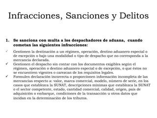 Infracciones, Sanciones y Delitos Se sanciona con multa a los despachadores de aduana,  cuando cometan las siguientes infracciones: Gestionen la destinación a un régimen, operación, destino aduanero especial o de excepción o bajo una modalidad o tipo de despacho que no corresponda a la mercancía declarada.  Gestionen el despacho sin contar con los documentos exigibles según el régimen, operación o destino aduanero especial o de excepción, o que éstos no se encuentren vigentes o carezcan de los requisitos legales.  Formulen declaración incorrecta o proporcionen información incompleta de las mercancías respecto a: valor, marca comercial, modelo, n úmero de serie, en los  casos que establezca la  SUNAT, d escripciones mínimas que establezca la SUNAT o el sector competente, estado, cantidad comercial, calidad, origen,  país de adquisición o embarque, c ondiciones de la transacción u otros datos que incidan en la determinación de los tributos.   