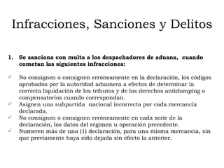 Infracciones, Sanciones y Delitos Se sanciona con multa a los despachadores de aduana,  cuando cometan las siguientes infracciones: No consignen o consignen erróneamente en la declaración, los códigos  aprobados por la autoridad aduanera a efectos de determinar la correcta liquidación de los tributos y de los derechos antidumping o  compensatorios cuando correspondan. Asignen una subpartida  nacional incorrecta por cada mercancía declarada. No consignen o consignen erróneamente en cada serie de la declaración, los datos del régimen u operación precedente. Numeren más de una (1) declaración, para una misma mercancía, sin que previamente haya sido dejada sin efecto la anterior. 