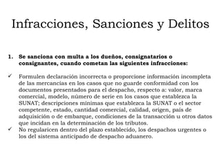 Infracciones, Sanciones y Delitos Se sanciona con multa a los dueños, consignatarios o consignantes, cuando cometan las siguientes infracciones: Formulen declaración incorrecta o proporcione información incompleta de las mercancías en los casos que no guarde conformidad con los documentos presentados para el despacho, respecto a: valor, marca comercial, modelo, número de serie en los casos que establezca la SUNAT; descripciones mínimas que establezca la SUNAT o  el sector competente, estado, cantidad comercial, calidad, origen, país de adquisición o de embarque, c ondiciones de la transacción u otros datos que incidan en la determinación de los tributos. No regularicen dentro del plazo establecido, los despachos urgentes o los del sistema anticipado de despacho aduanero. 