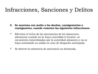 Infracciones, Sanciones y Delitos 2.  Se sanciona con multa a los dueños, consignatarios o consignantes, cuando cometan las siguientes infracciones: Efectúen el retiro de las mercancías de los almacenes aduaneros cuando no se haya concedido el levante, se encuentren inmovilizadas por la autoridad aduanera o no se haya autorizado su salida en caso de despacho anticipado. Se detecte la existencia de mercancía no declarada. 