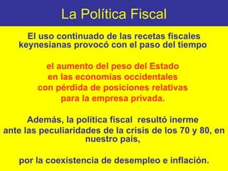 La Política Fiscal El uso continuado de las recetas fiscales keynesianas provocó con el paso del tiempo  el aumento del peso del Estado  en las economías occidentales  con pérdida de posiciones relativas  para la empresa privada.   Además, la política fiscal  resultó inerme  ante las peculiaridades de la crisis de los 70 y 80, en nuestro país,  por la coexistencia de desempleo e inflación. 