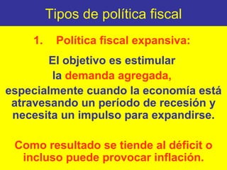 Tipos de política fiscal 1. Política fiscal expansiva:  El objetivo es estimular  la  demanda agregada,  especialmente cuando la economía está atravesando un período de recesión y necesita un impulso para expandirse. Como resultado se tiende al déficit o incluso puede provocar inflación. 