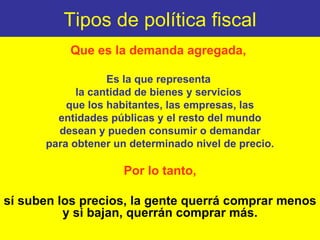 Tipos de política fiscal Que es la demanda agregada,  Es la que representa  la cantidad de bienes y servicios  que los habitantes, las empresas, las entidades públicas y el resto del mundo  desean y pueden consumir o demandar para obtener un determinado nivel de precio. Por lo tanto, sí suben los precios, la gente querrá comprar menos y si bajan, querrán comprar más. 