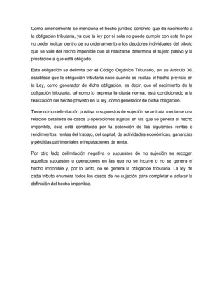 Como anteriormente se menciona el hecho jurídico concreto que da nacimiento a
la obligación tributaria, ya que la ley por sí sola no puede cumplir con este fin por
no poder indicar dentro de su ordenamiento a los deudores individuales del tributo
que se vale del hecho imponible que al realizarse determina el sujeto pasivo y la
prestación a que está obligado.
Esta obligación se delimita por el Código Orgánico Tributario, en su Artículo 36,
establece que la obligación tributaria nace cuando se realiza el hecho previsto en
la Ley, como generador de dicha obligación, es decir, que el nacimiento de la
obligación tributaria, tal como lo expresa la citada norma, está condicionado a la
realización del hecho previsto en la ley, como generador de dicha obligación.
Tiene como delimitación positiva o supuestos de sujeción se articula mediante una
relación detallada de casos u operaciones sujetas en las que se genera el hecho
imponible, éste está constituido por la obtención de las siguientes rentas o
rendimientos: rentas del trabajo, del capital, de actividades económicas, ganancias
y pérdidas patrimoniales e imputaciones de renta.
Por otro lado delimitación negativa o supuestos de no sujeción se recogen
aquellos supuestos u operaciones en las que no se incurre o no se genera el
hecho imponible y, por lo tanto, no se genera la obligación tributaria. La ley de
cada tributo enumera todos los casos de no sujeción para completar o aclarar la
definición del hecho imponible.
 
