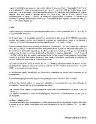 2 
WWW.PROFESSORSABBAG.COM.BR 
­ Após a referida Emenda: passamos a ter quatro critérios de progressividade – “localização”, “valor”, “uso” 
e a “função social” – conforme se depreende do art. 156, §1º, I e II c/c Art. 182, §4º, II, CF). Nesse passo, 
exsurgiram critérios estranhos à genuína progressividade do IPTU, dando­lhe esdrúxula feição de “imposto 
pessoal”.  Por  essa  razão,  é  possível  afirmar  que,  após  a  EC  29/2000,  o  IPTU  ganhou  nova 
progressividade  –  a  “fiscal”  –,  a  par  da    já  consagrada  progressividade  “extrafiscal”.  É  a  evidência  da 
extensão do “princípio da capacidade contributiva” – somente válido para impostos pessoais (Art. 145, §1º, 
CF – a um caso de imposto real. 
2. ISS 
a) O ISS é imposto municipal, de competência dos Municípios e Distrito Federal (Art. 156, III, CF c/c Art. 1º 
e seguintes da LC 116/2003); 
b)  O  sujeito  passivo  é  o  prestador  dos  serviços  constantes da  lista  anexa  à  LC  116/2003,  excetuados 
aqueles  que  prestam  serviços  sem  relação  de  emprego,  os  trabalhadores  avulsos  e  os  diretores  e 
membros de Conselhos Consultivo e Fiscal de Sociedades (Art. 2º, II, da LC 116/2003); 
c) O fato gerador dar­se­á com a prestação de serviços constantes da Lista mencionada, que conta com 
cerca de 230 serviços, divididos em 40 itens. Além das situações de exclusão de contribuintes citadas na 
letra  anterior  (“...excetuados aqueles  que  prestam  serviços  sem  relação  de  emprego,  os  trabalhadores 
avulsos e os diretores e membros de Conselhos Consultivo e Fiscal de Sociedades ­ Art. 2º, II, da LC 
116/2003”), não se dá o fato gerador na prestação de serviço de transporte interestadual e intermunicipal 
(incidência do ICMS), na prestação de serviços para o exterior (imunidade específica) e na prestação de 
serviços pelo próprio ente tributante (imunidade recíproca). 
d) A base de cálculo é o preço do serviço (Art. 7º, LC 116/2003). Na impossibilidade de aferição do valor 
correspondente, é possível calcular o imposto a partir de um valor recolhido periodicamente – é o “ISS 
FIXO”, comum aos profissionais liberais. 
e)  As  alíquotas  estarão  disciplinadas  em  lei  ordinária,  respeitadas  as  normas  gerais  dispostas  em  lei 
complementar. 
f) É vedado à legislação ordinária estipular serviço não previsto na lista anexa à LC 116/2003; 
g) Os  serviços da lista podem ser  puros  (sem utilização  de  mercadorias)  ou mistos  (com  utilização  de 
mercadorias). Nesses últimos, teremos as seguintes regras: 
­ se o serviço estiver na lista e houver emprego de mercadorias, incide tão­somente o ISS (Art. 1º, §2º, LC 
116/2003); 
­ se o serviço não estiver na lista e houver emprego de mercadorias, incide tão­somente o ICMS (Art. 2º, 
LC 116/2003); 
Ainda, de modo específico: 
­ em certas atividades, se o serviço estiver na lista e houver emprego de mercadorias, incidirá o ISS  sobre 
o  serviço e  o  ICMS  sobre a  mercadoria  (ver  situações  específicas  na lista:  subitens  7.02; 7.05;  14.01; 
14.03; 17.11);
 