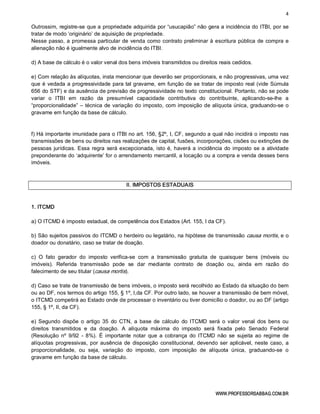 4 
WWW.PROFESSORSABBAG.COM.BR 
Outrossim, registre­se que a propriedade adquirida por “usucapião” não gera a incidência do ITBI, por se 
tratar de modo ‘originário’ de aquisição de propriedade. 
Nesse passo, a promessa particular de venda como contrato preliminar à escritura pública de compra e 
alienação não é igualmente alvo de incidência do ITBI. 
d) A base de cálculo é o valor venal dos bens imóveis transmitidos ou direitos reais cedidos. 
e) Com relação às alíquotas, insta mencionar que deverão ser proporcionais, e não progressivas, uma vez 
que é vedada a progressividade para tal gravame, em função de se tratar de imposto real (vide Súmula 
656 do STF) e da ausência de previsão de progressividade no texto constitucional. Portanto, não se pode 
variar  o  ITBI  em  razão  da  presumível  capacidade  contributiva  do  contribuinte,  aplicando­se­lhe  a 
“proporcionalidade” – técnica de variação do imposto, com imposição de alíquota única, graduando­se o 
gravame em função da base de cálculo. 
f) Há importante imunidade para o ITBI no art. 156, §2º, I, CF, segundo a qual não incidirá o imposto nas 
transmissões de bens ou direitos nas realizações de capital, fusões, incorporações, cisões ou extinções de 
pessoas jurídicas. Essa regra será excepcionada, isto é, haverá a incidência do imposto se a atividade 
preponderante do ‘adquirente’ for o arrendamento mercantil, a locação ou a compra e venda desses bens 
imóveis. 
II. IMPOSTOS ESTADUAIS 
1. ITCMD 
a) O ITCMD é imposto estadual, de competência dos Estados (Art. 155, I da CF). 
b) São sujeitos passivos do ITCMD o herdeiro ou legatário, na hipótese de transmissão causa mortis, e o 
doador ou donatário, caso se tratar de doação. 
c)  O  fato  gerador  do  imposto  verifica­se  com  a  transmissão  gratuita  de  quaisquer  bens  (móveis  ou 
imóveis).  Referida  transmissão  pode  se  dar  mediante  contrato  de  doação  ou,  ainda  em  razão  do 
falecimento de seu titular (causa mortis). 
d) Caso se trate de transmissão de bens imóveis, o imposto será recolhido ao Estado da situação do bem 
ou ao DF, nos termos do artigo 155, § 1º, I,da CF. Por outro lado, se houver a transmissão de bem móvel, 
o ITCMD competirá ao Estado onde de processar o inventário ou tiver domicílio o doador, ou ao DF (artigo 
155, § 1º, II, da CF). 
e) Segundo  dispõe  o  artigo  35  do CTN,  a  base  de cálculo  do ITCMD  será  o  valor venal  dos bens  ou 
direitos  transmitidos  e  da  doação.  A  alíquota  máxima  do  imposto  será  fixada  pelo  Senado  Federal 
(Resolução  nº  9/92  ­  8%).  É importante  notar  que  a  cobrança  do  ITCMD  não  se  sujeita  ao  regime  de 
alíquotas progressivas, por ausência de disposição constitucional, devendo  ser aplicável, neste caso,  a 
proporcionalidade,  ou  seja,  variação  do  imposto,  com  imposição  de  alíquota  única,  graduando­se  o 
gravame em função da base de cálculo.
 