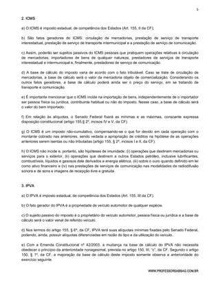 5 
WWW.PROFESSORSABBAG.COM.BR 
2. ICMS 
a) O ICMS é imposto estadual, de competência dos Estados (Art. 155, II da CF); 
b)  São  fatos  geradores  do  ICMS:  circulação  de  mercadorias,  prestação  de  serviço  de  transporte 
interestadual, prestação de serviço de transporte intermunicipal e a prestação de serviço de comunicação. 
c) Assim, poderão ser sujeitos passivos do ICMS pessoas que pratiquem operações relativas à circulação 
de  mercadorias,  importadores  de  bens  de  qualquer  natureza,  prestadores  de  serviços  de  transporte 
interestadual e intermunicipal e, finalmente, prestadores de serviço de comunicação. 
d) A base  de  cálculo  do imposto varia  de acordo  com  o fato tributável. Caso  se  trate  de  circulação  de 
mercadorias, a base de cálculo será o valor da mercadoria objeto de comercialização. Considerando os 
outros  fatos  geradores,  a  base  de  cálculo  poderá  ainda  ser  o  preço  do  serviço,  em  se  tratando  de 
transporte e comunicação. 
e) É importante mencionar que o ICMS incide na importação de bens, independentemente de o importador 
ser pessoa física ou jurídica, contribuinte habitual ou não do imposto. Nesse caso, a base de cálculo será 
o valor do bem importado. 
f)  Em  relação  às  alíquotas,  o  Senado  Federal  fixará  as  mínimas  e  as  máximas,  consoante  expressa 
disposição constitucional (artigo 155,§ 2º, incisos IV e V, da CF). 
g) O ICMS é um imposto não­cumulativo, compensando­se o que for devido em cada operação com o 
montante cobrado nas anteriores, sendo vedada a apropriação de créditos na hipótese de as operações 
anteriores serem isentas ou não tributadas (artigo 155, § 2º, incisos I e II, da CF). 
h) O ICMS não incide e, portanto, são hipóteses de imunidade: (i) operações que destinem mercadorias ou 
serviços  para  o  exterior,  (ii)  operações  que  destinem  a  outros  Estados  petróleo, inclusive  lubrificantes, 
combustíveis, líquidos e gasosos dele derivados e energia elétrica, (iii) sobre o ouro quando definido em lei 
como ativo financeiro e (iv) nas prestações de serviços de comunicação nas modalidades de radiodifusão 
sonora e de sons e imagens de recepção livre e gratuita. 
3. IPVA 
a) O IPVA é imposto estadual, de competência dos Estados (Art. 155, III da CF). 
b) O fato gerador do IPVA é a propriedade de veículo automotor de qualquer espécie. 
c) O sujeito passivo do imposto é o proprietário do veículo automotor, pessoa física ou jurídica e a base de 
cálculo será o valor venal de referido veículo. 
d) Nos termos do artigo 155, § 6º, da CF, IPVA terá suas alíquotas mínimas fixadas pelo Senado Federal, 
podendo, ainda, possuir alíquotas diferenciadas em razão do tipo e da utilização do veículo. 
e)  Com  a  Emenda  Constitucional  nº  42/2003,  a  mudança  na  base  de  cálculo  do  IPVA  não  necessita 
obedecer o princípio da anterioridade nonagesimal, prevista no artigo 150, III, “c”, da CF. Segundo o artigo 
150, §  1º,  da  CF,  a majoração da  base  de  cálculo  deste imposto  somente  observa  a  anterioridade  do 
exercício seguinte.
 