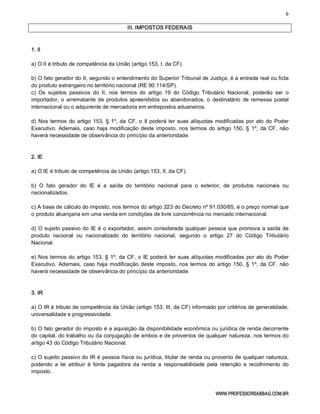 6 
WWW.PROFESSORSABBAG.COM.BR 
III. IMPOSTOS FEDERAIS 
1. II 
a) O II é tributo de competência da União (artigo 153, I, da CF). 
b) O fato gerador do II, segundo o entendimento do Superior Tribunal de Justiça, é a entrada real ou ficta 
do produto estrangeiro no território nacional (RE 90.114/SP). 
c)  Os  sujeitos  passivos  do  II,  nos  termos  do  artigo  19  do  Código  Tributário  Nacional,  poderão  ser  o 
importador, o  arrematante de produtos  apreendidos ou  abandonados, o  destinatário  de  remessa postal 
internacional ou o adquirente de mercadoria em entrepostos aduaneiros. 
d) Nos termos do artigo 153, § 1º, da CF, o II poderá ter suas alíquotas modificadas por ato do Poder 
Executivo.  Ademais, caso haja  modificação deste imposto, nos  termos  do artigo 150, § 1º,  da CF,  não 
haverá necessidade de observância do princípio da anterioridade. 
2. IE 
a) O IE é tributo de competência da União (artigo 153, II, da CF). 
b)  O  fato  gerador  do  IE  é  a  saída  do  território  nacional  para  o  exterior,  de  produtos  nacionais  ou 
nacionalizados. 
c) A base de cálculo do imposto, nos termos do artigo 223 do Decreto nº 91.030/85, é o preço normal que 
o produto alcançaria em uma venda em condições de livre concorrência no mercado internacional. 
d) O sujeito passivo do IE é o exportador, assim considerada qualquer pessoa que promova a saída de 
produto  nacional  ou  nacionalizado  do  território  nacional,  segundo  o  artigo  27  do  Código  Tributário 
Nacional. 
e) Nos termos do artigo 153, § 1º, da CF, o IE poderá ter suas alíquotas modificadas por ato do Poder 
Executivo.  Ademais, caso haja  modificação deste imposto, nos  termos  do artigo 150, § 1º,  da CF,  não 
haverá necessidade de observância do princípio da anterioridade. 
3. IR 
a) O IR é tributo de competência da União (artigo 153, III, da CF) informado por critérios de generalidade, 
universalidade e progressividade. 
b) O fato gerador do imposto é a aquisição da disponibilidade econômica ou jurídica de renda decorrente 
do capital, do trabalho ou da conjugação de ambos e de proventos de qualquer natureza, nos termos do 
artigo 43 do Código Tributário Nacional. 
c) O sujeito passivo do IR é pessoa física ou jurídica, titular de renda ou provento de qualquer natureza, 
podendo  a  lei  atribuir  à  fonte  pagadora  da  renda  a  responsabilidade  pela  retenção  e  recolhimento  do 
imposto.
 