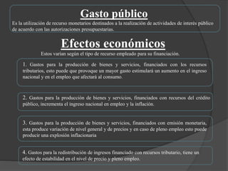Efectos económicos
Estos varían según el tipo de recurso empleado para su financiación.
1. Gastos para la producción de bienes y servicios, financiados con los recursos
tributarios, esto puede que provoque un mayor gasto estimulará un aumento en el ingreso
nacional y en el empleo que afectará al consumo.
2. Gastos para la producción de bienes y servicios, financiados con recursos del crédito
público, incrementa el ingreso nacional en empleo y la inflación.
3. Gastos para la producción de bienes y servicios, financiados con emisión monetaria,
esta produce variación de nivel general y de precios y en caso de pleno empleo esto puede
producir una explosión inflacionaria
4. Gastos para la redistribución de ingresos financiado con recursos tributario, tiene un
efecto de estabilidad en el nivel de precio y pleno empleo.
Gasto público
Es la utilización de recurso monetarios destinados a la realización de actividades de interés público
de acuerdo con las autorizaciones presupuestarias.
 