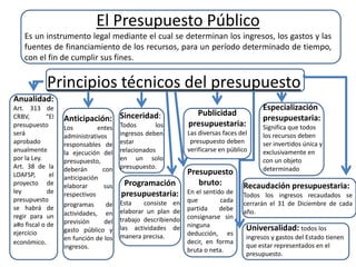El Presupuesto Público
Es un instrumento legal mediante el cual se determinan los ingresos, los gastos y las
fuentes de financiamiento de los recursos, para un período determinado de tiempo,
con el fin de cumplir sus fines.
Principios técnicos del presupuesto
Anualidad:
Art. 313 de
CRBV, “El
presupuesto
será
aprobado
anualmente
por la Ley.
Art. 38 de la
LOAFSP, el
proyecto de
ley de
presupuesto
se habrá de
regir para un
a#o fiscal o de
ejercicio
económico.
Anticipación:
Los entes
administrativos
responsables de
la ejecución del
presupuesto,
deberán con
anticipación
elaborar sus
respectivos
programas de
actividades, en
previsión del
gasto público y
en función de los
ingresos.
Sinceridad:
Todos los
ingresos deben
estar
relacionados
en un solo
presupuesto.
Programación
presupuestaria:
Esta consiste en
elaborar un plan de
trabajo describiendo
las actividades de
manera precisa.
Publicidad
presupuestaria:
Las diversas faces del
presupuesto deben
verificarse en público
Presupuesto
bruto:
En el sentido de
que cada
partida debe
consignarse sin
ninguna
deducción, es
decir, en forma
bruta o neta.
Especialización
presupuestaria:
Significa que todos
los recursos deben
ser invertidos única y
exclusivamente en
con un objeto
determinado
Recaudación presupuestaria:
Todos los ingresos recaudados se
cerrarán el 31 de Diciembre de cada
año.
Universalidad: todos los
ingresos y gastos del Estado tienen
que estar representados en el
presupuesto.
 
