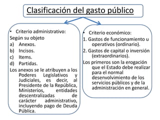 Clasificación del gasto público
• Criterio administrativo:
Según su objeto
a) Anexos.
b) Incisos.
c) Items.
d) Partidas.
Los anexos se le atribuyen a los
Poderes Legislativos y
Judiciales, es decir, al
Presidente de la República,
Ministerios, entidades
descentralizadas de
carácter administrativo,
incluyendo pago de Deuda
Pública.
• Criterio económico:
1. Gastos de funcionamiento u
operativos (ordinario).
2. Gastos de capital o inversión
(extraordinarios).
Los primeros son la erogación
que el Estado debe realizar
para el normal
desenvolvimiento de los
servicios públicos y de la
administración en general.
 