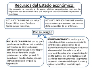 Recursos del Estado económico:
Este concepto se asemeja al de gastos públicos extraordinarios, que son las
erogaciones que forzosamente hay que hacer para cubrir necesidades imprevistas e
imperiosas.
RECURSOS ORDINARIOS: son todos
los percibidos por el Estado en
forma regular y continua.
RECURSOS EXTRAORDINARIOS: aquellos
excepcionales y ocasionales que carecen
de la regularidad de los anteriores.
Por su origen
RECURSOS ORIGINARIOS: son los que
provienen de los bienes patrimoniales
del Estado o de diversos tipos de
actividades productivas realizadas por
este. Nacen dentro del propio
patrimonio o actividad general. El
derecho del Estado a la obtención del
ingreso no requiere ley para su
legitimidad.
RECURSOS DERIVADOS: son los que las
entidades públicas se procuran mediante
contribuciones provenientes de las
economías de los individuos pertenecientes
a la comunidad. Nos referimos a los
recursos tributarios, a los provenientes del
crédito público, etc. En todos los casos el
Estado los obtiene ejerciendo sus poderes
soberanos. Provienen de los particulares y
es imprescindible el mandato legal.
 