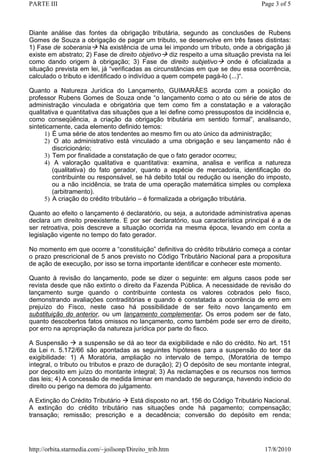 PARTE III                                                                        Page 3 of 5



Diante análise das fontes da obrigação tributária, segundo as conclusões de Rubens
Gomes de Souza a obrigação de pagar um tributo, se desenvolve em três fases distintas:
1) Fase de soberania Na existência de uma lei impondo um tributo, onde a obrigação já
existe em abstrato; 2) Fase de direito objetivo diz respeito a uma situação prevista na lei
como dando origem à obrigação; 3) Fase de direito subjetivo          onde é oficializada a
situação prevista em lei, já “verificadas as circunstâncias em que se deu essa ocorrência,
calculado o tributo e identificado o indivíduo a quem compete pagá-lo (...)“.

Quanto a Natureza Jurídica do Lançamento, GUIMARÃES acorda com a posição do
professor Rubens Gomes de Souza onde “o lançamento como o ato ou série de atos de
administração vinculada e obrigatória que tem como fim a constatação e a valoração
qualitativa e quantitativa das situações que a lei define como pressupostos da incidência e,
como conseqüência, a criação da obrigação tributária em sentido formal”, analisando,
sinteticamente, cada elemento definido temos:
      1) É uma série de atos tendentes ao mesmo fim ou ato único da administração;
      2) O ato administrativo está vinculado a uma obrigação e seu lançamento não é
         discricionário;
      3) Tem por finalidade a constatação de que o fato gerador ocorreu;
      4) A valoração qualitativa e quantitativa: examina, analisa e verifica a natureza
         (qualitativa) do fato gerador, quanto a espécie de mercadoria, identificação do
         contribuinte ou responsável, se há debito total ou redução ou isenção do imposto,
         ou a não incidência, se trata de uma operação matemática simples ou complexa
         (arbitramento).
      5) A criação do crédito tributário – é formalizada a obrigação tributária.

Quanto ao efeito o lançamento é declaratório, ou seja, a autoridade administrativa apenas
declara um direito preexistente. E por ser declaratório, sua característica principal é a de
ser retroativa, pois descreve a situação ocorrida na mesma época, levando em conta a
legislação vigente no tempo do fato gerador.

No momento em que ocorre a “constituição” definitiva do crédito tributário começa a contar
o prazo prescricional de 5 anos previsto no Código Tributário Nacional para a propositura
de ação de execução, por isso se torna importante identificar e conhecer este momento.

Quanto à revisão do lançamento, pode se dizer o seguinte: em alguns casos pode ser
revista desde que não extinto o direito da Fazenda Pública. A necessidade de revisão do
lançamento surge quando o contribuinte contesta os valores cobrados pelo fisco,
demonstrando avaliações contraditórias e quando é constatada a ocorrência de erro em
prejuízo do Fisco, neste caso há possibilidade de ser feito novo lançamento em
substituição do anterior, ou um lançamento complementar. Os erros podem ser de fato,
quanto descobertos fatos omissos no lançamento, como também pode ser erro de direito,
por erro na apropriação da natureza jurídica por parte do fisco.

A Suspensão        a suspensão se dá ao teor da exigibilidade e não do crédito. No art. 151
da Lei n. 5.172/66 são apontadas as seguintes hipóteses para a suspensão do teor da
exigibilidade: 1) A Moratória, ampliação no intervalo de tempo, (Moratória de tempo
integral, o tributo ou tributos e prazo de duração); 2) O depósito de seu montante integral,
por deposito em juízo do montante integral; 3) As reclamações e os recursos nos termos
das leis; 4) A concessão de medida liminar em mandado de segurança, havendo indicio do
direito ou perigo na demora do julgamento.

A Extinção do Crédito Tributário Está disposto no art. 156 do Código Tributário Nacional.
A extinção do crédito tributário nas situações onde há pagamento; compensação;
transação; remissão; prescrição e a decadência; conversão do depósito em renda;




http://orbita.starmedia.com/~joilsonp/Direito_trib.htm                            17/8/2010
 