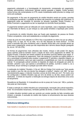 PARTE III                                                                         Page 4 of 5



pagamento antecipado e a homologação do lançamento; consignação em pagamento;
decisão administrativa irreformável; decisão judicial passada e julgado. Existe também
outras formas não contempladas no CTN, essas modalidades estão prevista no código civil
como pré avaliação.

Do pagamento       No caso do pagamento do crédito tributário sendo em quotas, parcelas
ou prestações periódicas, a quitação da última não presume na quitação das anteriores. O
pagamento pode ser recebido no domicilio do devedor (quérable, Direito Privado), no
Direto Financeiro o pagamento se dar na repartição do domicilio fiscal (portable).

O pagamento também pode ser efetuado em outra repartição, caso a legislação disponha,
por intermédio do Banco, ou por cheque ou vale postal remetido à repartição pelo correio
etc.

O vencimento do crédito tributário deve ser fixado pelo legislador da pessoa de Direito
Público competente, onde será estabelecida a condição do pagamento.

A taxa de juros de mora utilizada no CTN é fixa e equivalente ao dobro da que se utiliza o
Código Civil, ou seja, de 1% ao mês, "se a lei não dispuser de modo diverso". O CTN
prevê a exclusão dos juros moratórios caso o devedor tenha feito uma consulta dentro do
prazo para o pagamento, ainda que não respondida até o término dessa dilação (parágrafo
2o. do art. 161 do CTN).

As formas de pagamentos mais utilizadas são moeda, cheque e vale postal. Em alguns
casos restritos pode-se também haver a dação de bens como pagamento do débito. No
Direito Privado, o devedor tem direito subjetivo de escolher qual dos débitos quer pagar. O
CTN trata da imputação do pagamento, mais não assegura a escolha ao sujeito passivo e
sim a autoridade competente para receber o pagamento. É admitido o depósito integral, na
instância administrativa para que seja suspensa a exigibilidade por meio de consignação
judicial. “A consignação judicial consiste no depósito do objeto da obrigação por parte do
devedor, perante o juiz, que aprecia a procedência do pedido, ouvindo o credor e, se a
reconhece, dá por sentença a quitação que este último recusa”.

A restituição do Indébito Tributário    No art. 964 do Código Civil consta que "todo aquele
que recebe o que lhe não era devido fica obrigado a restituir", dispõe o art. 965: "ao que
voluntariamente pagou o indevido incumbe a prova de tê-lo feito por erro". Por tanto uma
fez configurado o indébito tributário seja por erro de direito ou de fato, esses podem ser
restituídos. O direito de requerer a restituição se extingue depois de decorridos cinco anos
do lançamento

Decadência da Repetição         A decadência se dá no prazo de 5 anos (art. 168) e, portanto,
não pode ser interrompido.

É dada a extinção do crédito tributário por compensação, transação (ato judicial especifico,
onde há concessões recíprocas), remissão (perdão da divida, o credor renuncia o direito)

O crédito tributário também pode ser excluído por anistia (perdão da falta cometida pelo
infrator), e isenção. A exclusão do crédito não implica no encerramento dos seus deveres
instrumentais.


Referência bibliográfica:
Este trabalho é resultante do fichamento de material didático elaborado e fornecido pelo



http://orbita.starmedia.com/~joilsonp/Direito_trib.htm                              17/8/2010
 
