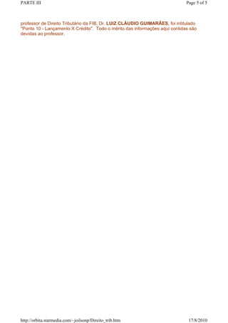 PARTE III                                                                     Page 5 of 5



professor de Direito Tributário da FIB, Dr. LUIZ CLÁUDIO GUIMARÃES, foi intitulado
''Ponto 10 - Lançamento X Crédito". Todo o mérito das informações aqui contidas são
devidas ao professor.




http://orbita.starmedia.com/~joilsonp/Direito_trib.htm                         17/8/2010
 