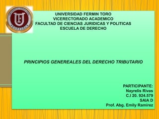 UNIVERSIDAD FERMIN TORO
VICERECTORADO ACADEMICO
FACULTAD DE CIENCIAS JURIDICAS Y POLITICAS
ESCUELA DE DERECHO
PRINCIPIOS GENEREALES DEL DERECHO TRIBUTARIO
PARTICIPANTE:
Nayrelis Rivas
C.I 20. 924.579
SAIA D
Prof. Abg. Emily Ramírez
 
