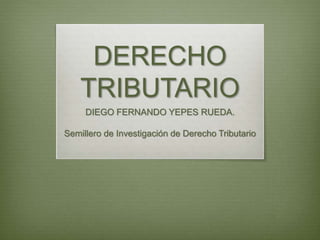 DERECHO
TRIBUTARIO
DIEGO FERNANDO YEPES RUEDA.
Semillero de Investigación de Derecho Tributario
 