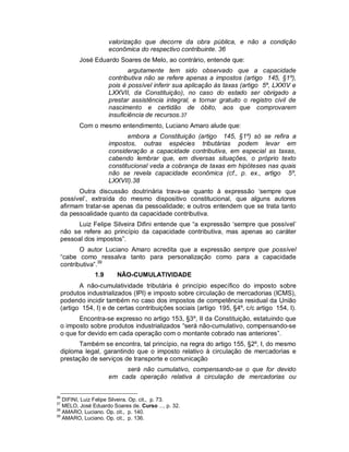 valorização que decorre da obra pública, e não a condição
                     econômica do respectivo contribuinte. 36
         José Eduardo Soares de Melo, ao contrário, entende que:
                             argutamente tem sido observado que a capacidade
                     contributiva não se refere apenas a impostos (artigo 145, §1º),
                     pois é possível inferir sua aplicação às taxas (artigo 5º, LXXIV e
                     LXXVII, da Constituição), no caso do estado ser obrigado a
                     prestar assistência integral, e tornar gratuito o registro civil de
                     nascimento e certidão de óbito, aos que comprovarem
                     insuficiência de recursos.37
         Com o mesmo entendimento, Luciano Amaro alude que:
                            embora a Constituição (artigo 145, §1º) só se refira a
                     impostos, outras espécies tributárias podem levar em
                     consideração a capacidade contributiva, em especial as taxas,
                     cabendo lembrar que, em diversas situações, o próprio texto
                     constitucional veda a cobrança de taxas em hipóteses nas quais
                     não se revela capacidade econômica (cf., p. ex., artigo 5º,
                     LXXVII).38
       Outra discussão doutrinária trava-se quanto à expressão ‘sempre que
 possível’, extraída do mesmo dispositivo constitucional, que alguns autores
 afirmam tratar-se apenas da pessoalidade; e outros entendem que se trata tanto
 da pessoalidade quanto da capacidade contributiva.
       Luiz Felipe Silveira Difini entende que “a expressão ‘sempre que possível’
 não se refere ao princípio da capacidade contributiva, mas apenas ao caráter
 pessoal dos impostos”.
        O autor Luciano Amaro acredita que a expressão sempre que possível
 “cabe como ressalva tanto para personalização como para a capacidade
 contributiva”.39
               1.9      NÃO-CUMULATIVIDADE
        A não-cumulatividade tributária é princípio específico do imposto sobre
 produtos industrializados (IPI) e imposto sobre circulação de mercadorias (ICMS),
 podendo incidir também no caso dos impostos de competência residual da União
 (artigo 154, I) e de certas contribuições sociais (artigo 195, §4º, c/c artigo 154, I).
        Encontra-se expresso no artigo 153, §3º, II da Constituição, estatuindo que
 o imposto sobre produtos industrializados “será não-cumulativo, compensando-se
 o que for devido em cada operação com o montante cobrado nas anteriores”.
       Também se encontra, tal princípio, na regra do artigo 155, §2º, I, do mesmo
 diploma legal, garantindo que o imposto relativo à circulação de mercadorias e
 prestação de serviços de transporte e comunicação
                          será não cumulativo, compensando-se o que for devido
                     em cada operação relativa à circulação de mercadorias ou


36
   DIFINI, Luiz Felipe Silveira. Op. cit., p. 73.
37
   MELO, José Eduardo Soares de. Curso ..., p. 32.
38
   AMARO, Luciano. Op. cit., p. 140.
39
   AMARO, Luciano. Op. cit., p. 136.
 