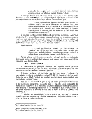 prestação de serviços com o montante cobrado nas anteriores
                          pelo mesmo ou outro Estado ou pelo Distrito Federal.
       O princípio da não-cumulatividade não é senão uma técnica de tributação
 determinada pela Carta Magna, que tem por objetivo a proibição da incidência do
 imposto em cascata, assim, Luiz Felipe Silveira Difini acredita que:
                                 a não-cumulatividade significa diminuir (compensar), do
                          imposto devido em cada operação, o imposto pago nas
                          operações anteriores. (...) O contrário é a chamada incidência
                          em cascata (...), quando em cada operação é exigido
                          integralmente o imposto, não se abatendo o valor pago nas
                          operações antecedentes.40
        O princípio da não-cumulatividade incide de forma a compensar o valor que
 o industrial deve pela saída do produto industrializado de seu estabelecimento, no
 valor que este contribuinte pagou em razão da entrada do mesmo produto no
 mesmo estabelecimento, o artigo 49 do Código Tributário Nacional e o artigo 149
 do RIPI tratam com maior especificidade da desta matéria.
            Neste Sentido,
                                  a não-cumulatividade implica na compensação de
                          ‘créditos’ com ‘débitos’ dos mencionados impostos, gerados num
                          determinado período de tempo (usualmente mensal), mediante a
                          utilização de uma autêntica conta corrente fiscal (...).41
       Por ser o tema central desta monografia, o princípio da não-cumulatividade
 do imposto sobre produtos industrializados será tratado com maior abrangência
 na quarta parte deste estudo.
                   1.10       SELETIVIDADE
        A seletividade é princípio aplicável ao imposto sobre produtos
 industrializados pelo artigo 153, §3º, I da Constituição, que define que o IPI “será
 seletivo, em função da essencialidade do produto”.
        Aplica-se também, tal princípio, ao imposto sobre circulação de
 mercadorias, conforme estipulado no artigo 155, §2º, III, do referido diploma legal,
 definindo que o ICMS “poderá ser seletivo, em função da essencialidade das
 mercadorias e dos serviços”.
        Note-se que a seletividade para o imposto sobre produtos industrializados
 é de incidência obrigatória, enquanto para o imposto sobre circulação de
 mercadorias ou serviços é de incidência facultativa dada pelo texto constitucional,
 não obstante, “a Constituição Estadual do Rio Grande do Sul, porém, enuncia-o
 de forma imperativa: ‘o imposto de que trata o inciso I, alínea B (ICMS), será
 seletivo (...)”. 42
        O princípio da seletividade significa onerar os produtos e serviços
 supérfluos e desonerar os de primeira necessidade, realizando, desta forma, o
 princípio da capacidade contributiva.


40
     DIFINI, Luiz Felipe Silveira. Op. cit., p. 78.
41
     MELO, José Eduardo Soares de. Curso..., p. 37.
42
     DIFINI, Luiz Felipe Silveira. Op. cit., p. 79.
 