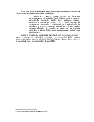 Para José Eduardo Soares de Melo, a técnica da seletividade constitui na
 observância de valores consagrados na Lei Maior,
                               como é o caso do salário mínimo, que toma em
                       consideração as necessidades vitais básicas, como a moradia,
                       alimentação, educação, saúde, lazer, vestuário, higiene,
                       transporte e previdência (artigo 7º, IV), diante do que as
                       mercadorias necessárias e indispensáveis à subsistência da
                       população – como os gêneros alimentícios – devem implicar
                       menores alíquotas de imposto, ao passo que os produtos
                       supérfluos e artigos de luxo podem sofrer carga tributária mais
                       significativa.43
       Assim, o princípio da seletividade, conjugado com os demais princípios –
 como o princípio da capacidade contributiva e não-cumulatividade – busca
 claramente realizar a justiça tributária, distribuindo ônus tributário de acordo com
 a capacidade que o contribuinte tem de suportá-lo.




43
     MELO, José Eduardo Soares de. Curso..., p. 37.
 