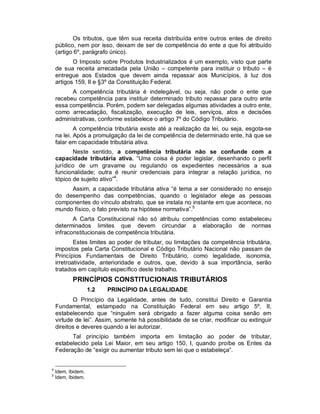 Os tributos, que têm sua receita distribuída entre outros entes de direito
    público, nem por isso, deixam de ser de competência do ente a que foi atribuído
    (artigo 6º, parágrafo único).
           O Imposto sobre Produtos Industrializados é um exemplo, visto que parte
    de sua receita arrecadada pela União – competente para instituir o tributo – é
    entregue aos Estados que devem ainda repassar aos Municípios, à luz dos
    artigos 159, II e §3º da Constituição Federal.
          A competência tributária é indelegável, ou seja, não pode o ente que
    recebeu competência para instituir determinado tributo repassar para outro ente
    essa competência. Porém, podem ser delegadas algumas atividades a outro ente,
    como arrecadação, fiscalização, execução de leis, serviços, atos e decisões
    administrativas, conforme estabelece o artigo 7º do Código Tributário.
            A competência tributária existe até a realização da lei, ou seja, esgota-se
    na lei. Após a promulgação da lei de competência de determinado ente, há que se
    falar em capacidade tributária ativa.
           Neste sentido, a competência tributária não se confunde com a
    capacidade tributária ativa. “Uma coisa é poder legislar, desenhando o perfil
    jurídico de um gravame ou regulando os expedientes necessários a sua
    funcionalidade; outra é reunir credenciais para integrar a relação jurídica, no
    tópico de sujeito ativo”4.
         Assim, a capacidade tributária ativa “é tema a ser considerado no ensejo
    do desempenho das competências, quando o legislador elege as pessoas
    componentes do vínculo abstrato, que se instala no instante em que acontece, no
    mundo físico, o fato previsto na hipótese normativa”.5
           A Carta Constitucional não só atribuiu competências como estabeleceu
    determinados limites que devem circundar a elaboração de normas
    infraconstitucionais de competência tributária.
            Estes limites ao poder de tributar, ou limitações da competência tributária,
    impostos pela Carta Constitucional e Código Tributário Nacional não passam de
    Princípios Fundamentais de Direito Tributário, como legalidade, isonomia,
    irretroatividade, anterioridade e outros, que, devido à sua importância, serão
    tratados em capítulo específico deste trabalho.
           PRINCÍPIOS CONSTITUCIONAIS TRIBUTÁRIOS
                    1.2   PRINCÍPIO DA LEGALIDADE
           O Princípio da Legalidade, antes de tudo, constitui Direito e Garantia
    Fundamental, estampado na Constituição Federal em seu artigo 5º, II,
    estabelecendo que “ninguém será obrigado a fazer alguma coisa senão em
    virtude de lei”. Assim, somente há possibilidade de se criar, modificar ou extinguir
    direitos e deveres quando a lei autorizar.
          Tal princípio também importa em limitação ao poder de tributar,
    estabelecido pela Lei Maior, em seu artigo 150, I, quando proíbe os Entes da
    Federação de “exigir ou aumentar tributo sem lei que o estabeleça”.


4
    Idem, Ibidem.
5
    Idem, Ibidem.
 