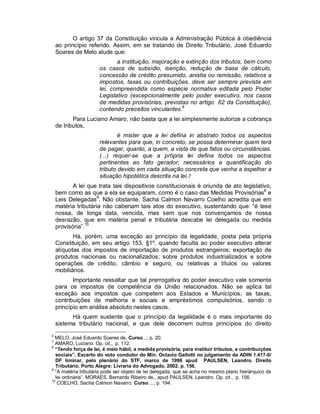 O artigo 37 da Constituição vincula a Administração Pública à obediência
    ao princípio referido. Assim, em se tratando de Direito Tributário, José Eduardo
    Soares de Melo alude que:
                            a instituição, majoração e extinção dos tributos, bem como
                     os casos de subsídio, isenção, redução de base de cálculo,
                     concessão de crédito presumido, anistia ou remissão, relativos a
                     impostos, taxas ou contribuições, deve ser sempre prevista em
                     lei, compreendida como espécie normativa editada pelo Poder
                     Legislativo (excepcionalmente pelo poder executivo, nos casos
                     de medidas provisórias, previstas no artigo 62 da Constituição),
                     contendo preceitos vinculantes.6
           Para Luciano Amaro, não basta que a lei simplesmente autorize a cobrança
    de tributos,
                             é mister que a lei defina in abstrato todos os aspectos
                     relevantes para que, in concreto, se possa determinar quem terá
                     de pagar, quanto, a quem, a vista de que fatos ou circunstâncias.
                     (...) requer-se que a própria lei defina todos os aspectos
                     pertinentes ao fato gerador; necessários a quantificação do
                     tributo devido em cada situação concreta que venha a espelhar a
                     situação hipotética descrita na lei.7
           A lei que trata tais dispositivos constitucionais é oriunda de ato legislativo,
    bem como as que a ela se equiparam, como é o caso das Medidas Provisórias8 e
    Leis Delegadas9. Não obstante, Sacha Calmon Navarro Coelho acredita que em
    matéria tributária não caberiam tais atos do executivo, sustentando que: “é tese
    nossa, de longa data, vencida, mas sem que nos convençamos de nossa
    desrazão, que em matéria penal e tributária descabe lei delegada ou medida
    provisória”.10
           Há, porém, uma exceção ao princípio da legalidade, posta pela própria
    Constituição, em seu artigo 153, §1º, quando faculta ao poder executivo alterar
    alíquotas dos impostos de importação de produtos estrangeiros; exportação de
    produtos nacionais ou nacionalizados; sobre produtos industrializados e sobre
    operações de crédito, câmbio e seguro, ou relativas a títulos ou valores
    mobiliários.
           Importante ressaltar que tal prerrogativa do poder executivo vale somente
    para os impostos de competência da União relacionados. Não se aplica tal
    exceção aos impostos que competem aos Estados e Municípios, as taxas,
    contribuições de melhoria e sociais e empréstimos compulsórios, sendo o
    princípio em análise absoluto nestes casos.
          Há quem sustente que o princípio da legalidade é o mais importante do
    sistema tributário nacional, e que dele decorrem outros princípios do direito
6
  MELO, José Eduardo Soares de. Curso..., p. 20.
7
  AMARO, Luciano. Op. cit., p. 112.
8
  “Tendo força de lei, é meio hábil, a medida provisória, para instituir tributos, e contribuições
  sociais”. Excerto do voto condutor do Min. Octavio Gallotti no julgamento da ADIN 1.417-0/
  DF liminar, pelo plenário do STF, marco de 1996 apud PAULSEN, Leandro. Direito
  Tributário. Porto Alegre: Livraria do Advogado, 2002. p. 156.
9
  “A matéria tributária pode ser objeto de lei delegada, que se acha no mesmo plano hierárquico da
  lei ordinária”. MORAES, Bernardo Ribeiro de., apud PAULSEN, Leandro. Op. cit., p. 156.
10
   COELHO, Sacha Calmon Navarro. Curso ..., p. 194.
 