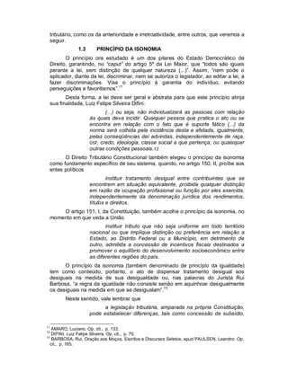 tributário, como os da anterioridade e irretroatividade, entre outros, que veremos a
 seguir.
              1.3      PRINCÍPIO DA ISONOMIA
        O princípio ora estudado é um dos pilares do Estado Democrático de
 Direito, garantindo, no “caput” do artigo 5º da Lei Maior, que “todos são iguais
 perante a lei, sem distinção de qualquer natureza (...)”. Assim, “nem pode o
 aplicador, diante da lei, discriminar, nem se autoriza o legislador, ao editar a lei, a
 fazer discriminações. Visa o princípio à garantia do indivíduo, evitando
 perseguições e favoritismos”.11
        Desta forma, a lei deve ser geral e abstrata para que este princípio atinja
 sua finalidade, Luiz Felipe Silveira Difini:
                           (...) ou seja, não individualizará as pessoas com relação
                    às quais deva incidir. Qualquer pessoa que pratica o ato ou se
                    encontra em relação com o fato que é suporte fático (...) da
                    norma será colhida pela incidência desta e afetada, igualmente,
                    pelas conseqüências daí advindas, independentemente de raça,
                    cor, credo, ideologia, classe social a que pertença, ou quaisquer
                    outras condições pessoais.12
       O Direito Tributário Constitucional também elegeu o princípio da isonomia
 como fundamento específico de seu sistema, quando, no artigo 150, II, proíbe aos
 entes políticos
                            instituir tratamento desigual entre contribuintes que se
                    encontrem em situação equivalente, proibida qualquer distinção
                    em razão de ocupação profissional ou função por eles exercida,
                    independentemente da denominação jurídica dos rendimentos,
                    títulos e direitos.
     O artigo 151, I, da Constituição, também acolhe o princípio da isonomia, no
 momento em que veda a União
                           instituir tributo que não seja uniforme em todo território
                    nacional ou que implique distinção ou preferência em relação a
                    Estado, ao Distrito Federal ou a Município, em detrimento de
                    outro, admitida a concessão de incentivos fiscais destinados a
                    promover o equilíbrio do desenvolvimento socioeconômico entre
                    as diferentes regiões do país.
       O princípio da isonomia (também denominado de princípio da igualdade)
 tem como conteúdo, portanto, o ato de dispensar tratamento desigual aos
 desiguais na medida de sua desigualdade ou, nas palavras do Jurista Rui
 Barbosa, “a regra da igualdade não consiste senão em aquinhoar desigualmente
 os desiguais na medida em que se desigualam”.13
        Neste sentido, vale lembrar que
                          a legislação tributária, amparada na própria Constituição,
                    pode estabelecer diferenças, tais como concessão de subsídio,

11
   AMARO, Luciano. Op. cit., p. 133.
12
   DIFINI, Luiz Felipe Silveira. Op. cit., p. 70.
13
   BARBOSA, Rui. Oração aos Moços, Escritos e Discursos Seletos, apud PAULSEN, Leandro. Op.
  cit., p. 165.
 