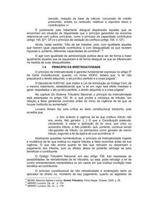 isenção, redução de base de cálculo, concessão de crédito
                      presumido, anistia ou remissão, relativos a impostos taxas e
                      contribuições.14
        É justamente pelo tratamento desigual dispensado àqueles que se
 encontram em situação de disparidade que o princípio garantidor da isonomia
 relaciona-se com outros princípios, como o princípio da capacidade contributiva
 (artigo 145, §1º, CF) e o princípio da vedação do confisco (artigo 150, V, CF).
        Ainda, neste sentido, “hão de ser tratados, pois, com igualdade aqueles
 que tiverem igual capacidade contributiva, e com desigualdade os que revelem
 riquezas e, portanto, diferentes capacidades de contribuir”.15
       O agir com igualdade da administração pública deve ser de forma a tratar
 igualmente aqueles que se equiparam e de forma desigual os que se diferenciam
 na medida de suas desigualdades.
                1.4      PRINCÍPIO DA IRRETROATIVIDADE
        O princípio da irretroatividade é garantia fundamental expressa no artigo 5º
 da Carta Constitucional, quando, no inciso XXXVI, estatui que “a lei não
 prejudicará o direito adquirido, o ato jurídico perfeito e a coisa julgada”.
         O Decreto-lei 4.657/42, que institui a Lei de Introdução ao Código Civil, dá
 o mesmo tratamento, estabelecendo que “a lei em vigor terá efeito imediato e
 geral, respeitados o ato jurídico perfeito, o direito adquirido e a coisa julgada”.
       No capítulo Do Sistema Tributário Nacional, o princípio da irretroatividade
 está estampada no artigo 150, III, a, que proíbe a cobrança de tributos “em
 relação a fatos geradores ocorridos antes do início da vigência da lei que os
 houver instituído ou aumentado”.
        Luciano Amaro faz uma crítica ao texto constitucional transcrito, pois
 acredita que:
                              o fato anterior à vigência da lei que instituiu tributo não
                      era, ainda, fato gerador. (...) O que a Constituição pretende,
                      obviamente, é vedar a aplicação da lei nova, que criou ou
                      aumentou tributo, a fato pretérito, que, portanto, continua sendo
                      não-gerador de tributo, ou permanece como gerador de menor
                      tributo, segundo a lei da época de sua ocorrência.16
        Abstraindo questões hermenêuticas, o princípio da irretroatividade impede
 a incidência da lei que institua ou majore tributos a fatos ocorridos antes de sua
 vigência. O que não ocorre quanto às leis que reduzam ou dispensam o
 pagamento dos tributos, pois os efeitos dessa lei poderão retroagir se para
 beneficiar o contribuinte.
       O Código Tributário Nacional, em seu artigo 106, traz expressas as
 possibilidades da retroatividade da lei tributária, ou seja, pode retroagir a lei de
 cunho eminentemente interpretativa ou em casos em que institua condição mais
 benéfica ao contribuinte.
        O princípio constitucional da não retroatividade é endereçado tanto ao
 aplicador do direito no, momento de seu julgamento, quanto ao legislador da
14
   BERNI, Mauricio Batista e outros. Direito Tributário. Porto Alegre: Síntese, 2000. p. 26.
15
   AMARO, Luciano. Op. cit., p. 133.
16
   AMARO, Luciano. Op. cit., p. 118.
 